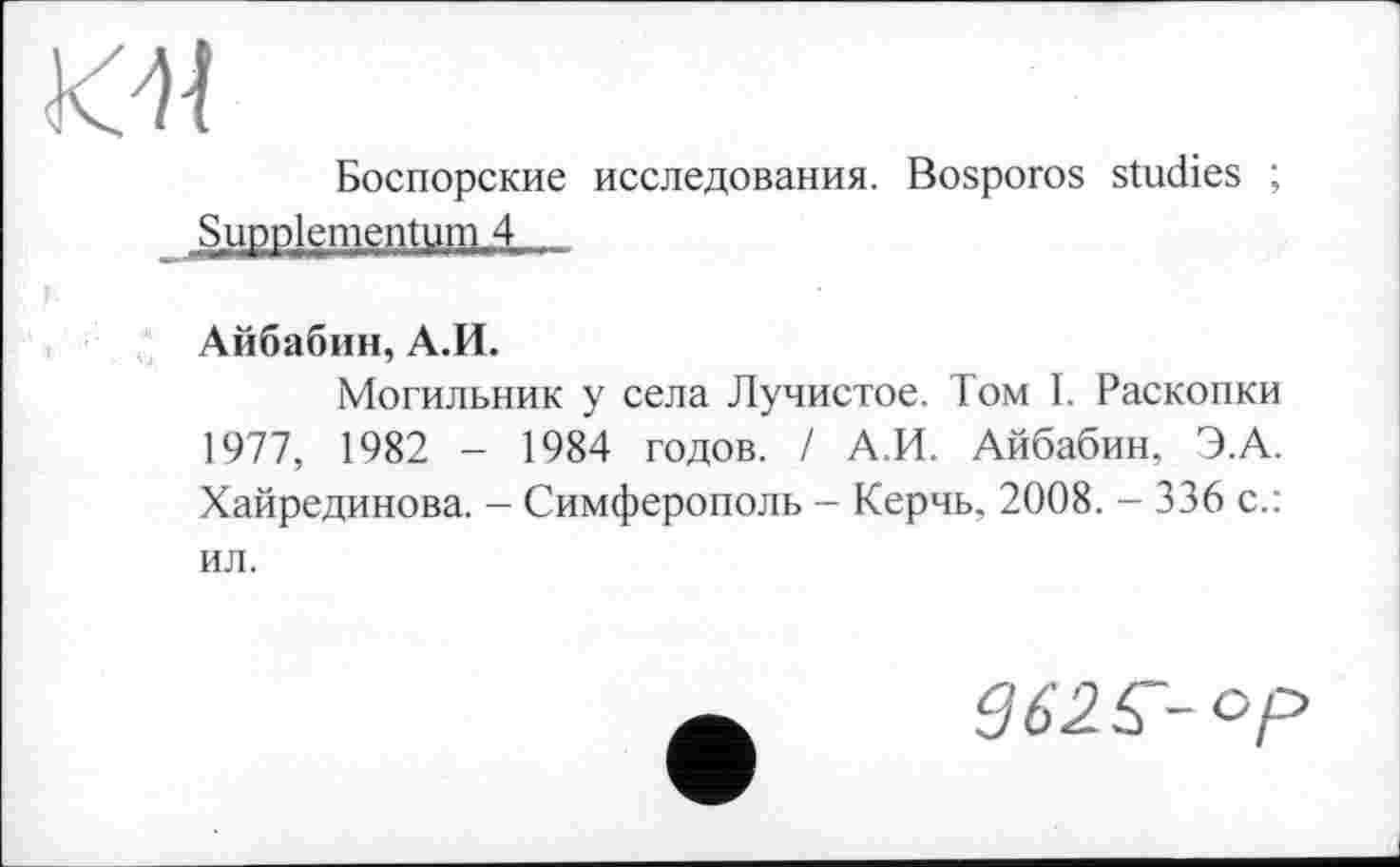 ﻿К-It
Боспорские исследования. Bosporos studies ;
SuDolementum 4
Айбабин, А.И.
Могильник у села Лучистое. Том I. Раскопки 1977, 1982 - 1984 годов. / А.И. Айбабин, Э.А. Хайрединова. - Симферополь - Керчь, 2008. - 336 с.: ил.
362 Г- ср